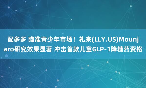 配多多 瞄准青少年市场！礼来(LLY.US)Mounjaro研究效果显著 冲击首款儿童GLP-1降糖药资格