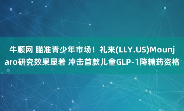 牛顺网 瞄准青少年市场！礼来(LLY.US)Mounjaro研究效果显著 冲击首款儿童GLP-1降糖药资格