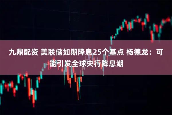 九鼎配资 美联储如期降息25个基点 杨德龙：可能引发全球央行降息潮