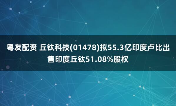 粤友配资 丘钛科技(01478)拟55.3亿印度卢比出售印度丘钛51.08%股权