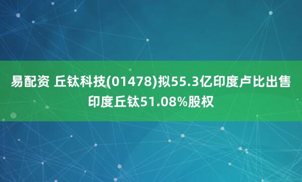易配资 丘钛科技(01478)拟55.3亿印度卢比出售印度丘钛51.08%股权