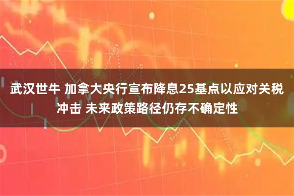 武汉世牛 加拿大央行宣布降息25基点以应对关税冲击 未来政策路径仍存不确定性