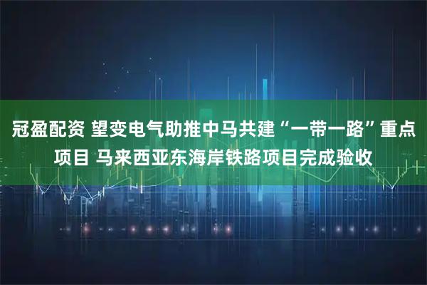 冠盈配资 望变电气助推中马共建“一带一路”重点项目 马来西亚东海岸铁路项目完成验收