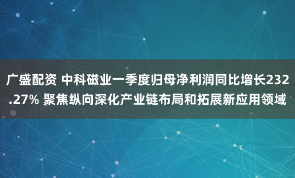 广盛配资 中科磁业一季度归母净利润同比增长232.27% 聚焦纵向深化产业链布局和拓展新应用领域