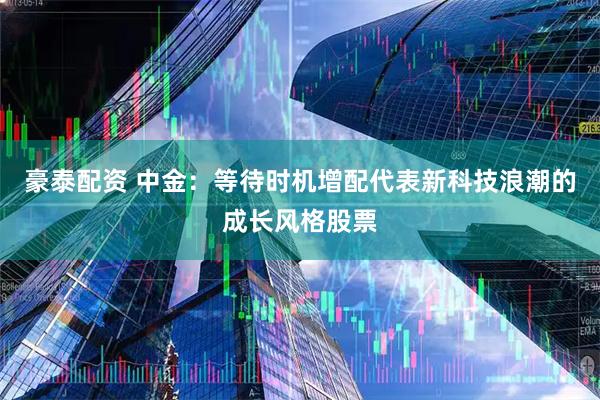 豪泰配资 中金：等待时机增配代表新科技浪潮的成长风格股票