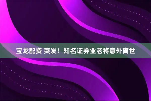 宝龙配资 突发！知名证券业老将意外离世