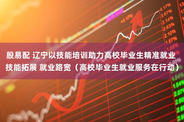 股易配 辽宁以技能培训助力高校毕业生精准就业 技能拓展 就业路宽（高校毕业生就业服务在行动）