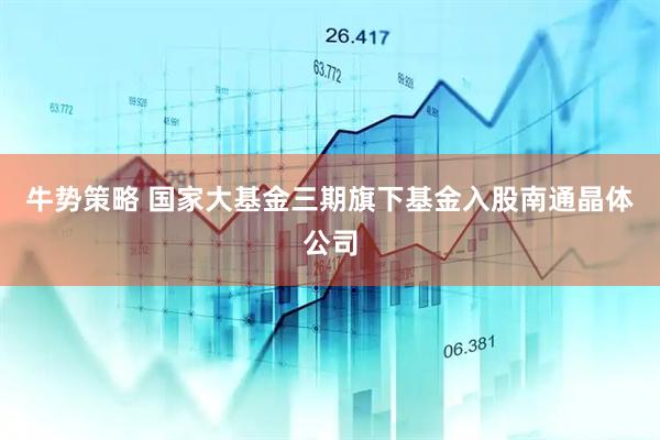 牛势策略 国家大基金三期旗下基金入股南通晶体公司