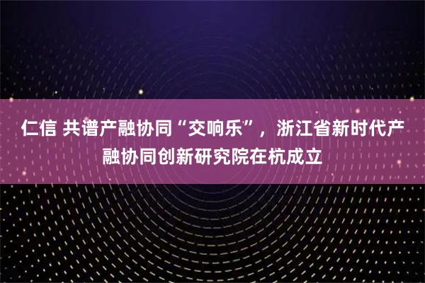 仁信 共谱产融协同“交响乐”，浙江省新时代产融协同创新研究院在杭成立