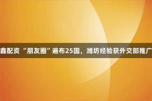 鑫配资 “朋友圈”遍布25国，潍坊经验获外交部推广