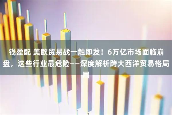 钱盈配 美欧贸易战一触即发！6万亿市场面临崩盘，这些行业最危险——深度解析跨大西洋贸易格局