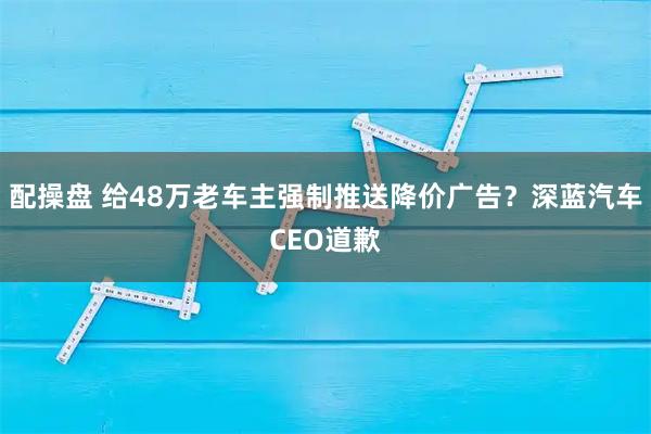 配操盘 给48万老车主强制推送降价广告？深蓝汽车CEO道歉