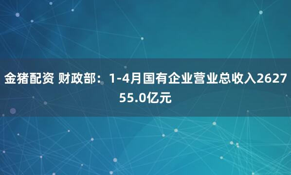 金猪配资 财政部：1-4月国有企业营业总收入262755.0亿元