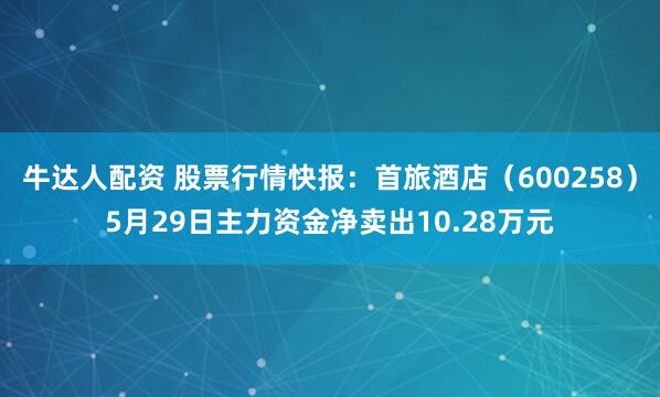牛达人配资 股票行情快报：首旅酒店（600258）5月29日主力资金净卖出10.28万元