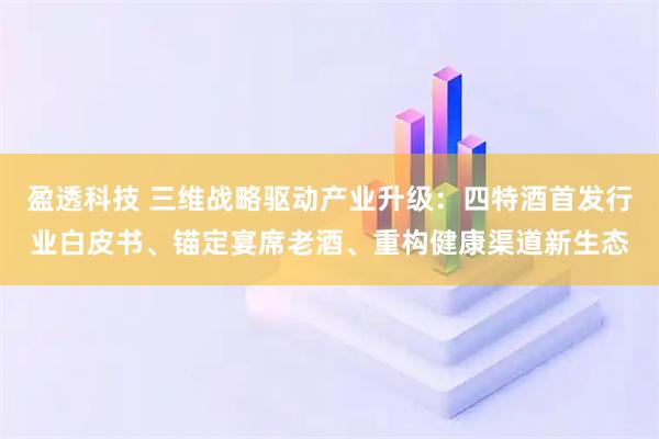 盈透科技 三维战略驱动产业升级：四特酒首发行业白皮书、锚定宴席老酒、重构健康渠道新生态