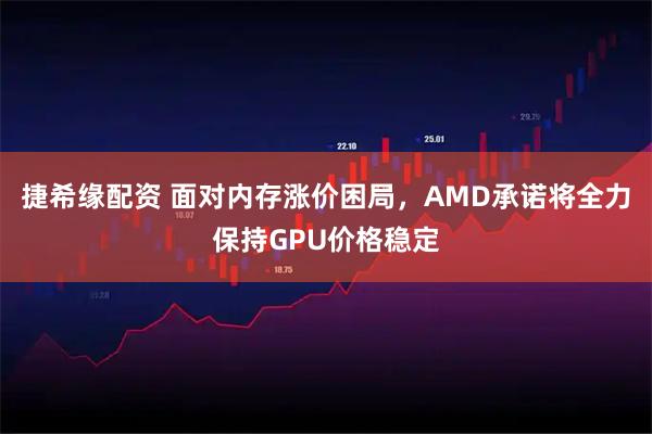 捷希缘配资 面对内存涨价困局，AMD承诺将全力保持GPU价格稳定