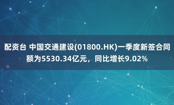 配资台 中国交通建设(01800.HK)一季度新签合同额为5530.34亿元，同比增长9.02%