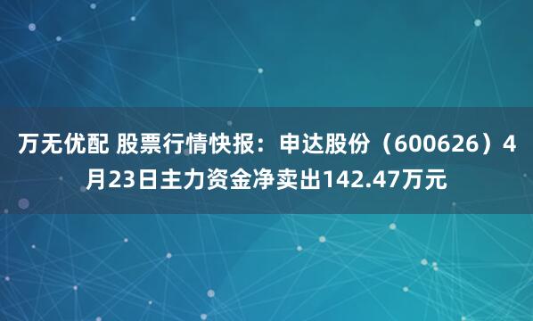 万无优配 股票行情快报：申达股份（600626）4月23日主力资金净卖出142.47万元