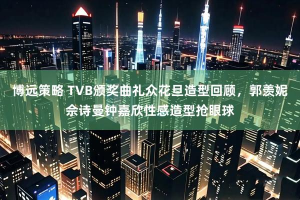博远策略 TVB颁奖曲礼众花旦造型回顾，郭羡妮佘诗曼钟嘉欣性感造型抢眼球