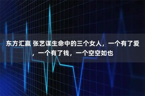东方汇赢 张艺谋生命中的三个女人，一个有了爱，一个有了钱，一个空空如也