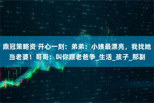 鼎冠策略资 开心一刻：弟弟：小姨最漂亮，我找她当老婆！哥哥：叫你跟老爸争_生活_孩子_那副